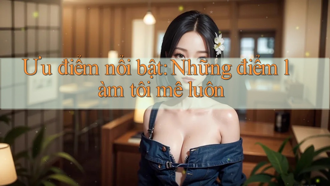 Ưu điểm nổi bật: Những điểm làm tôi mê luôn