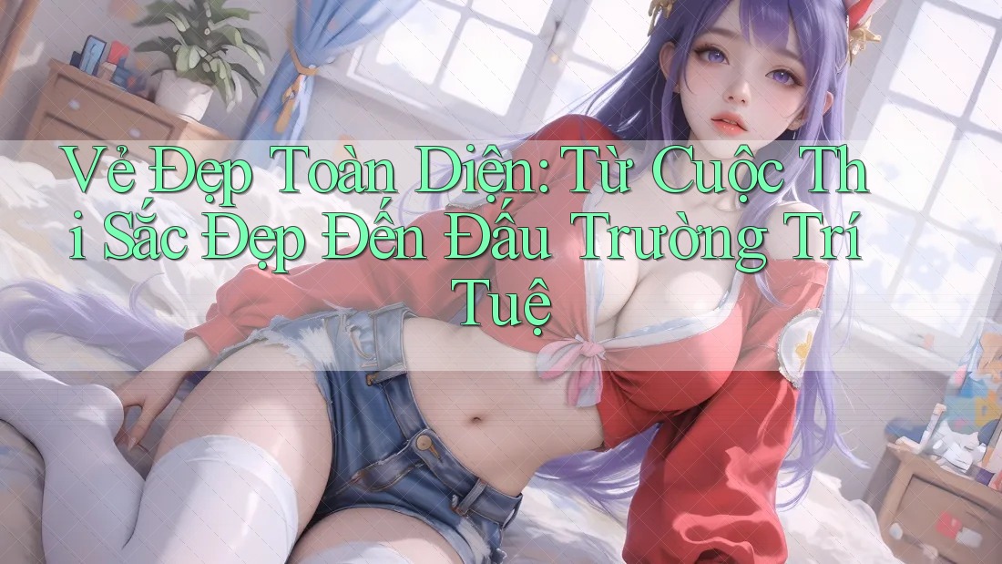 Vẻ Đẹp Toàn Diện: Từ Cuộc Thi Sắc Đẹp Đến Đấu Trường Trí Tuệ
