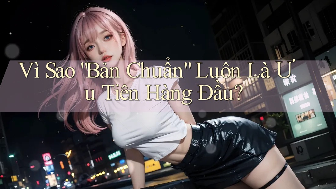 Vì Sao “Bản Chuẩn” Luôn Là Ưu Tiên Hàng Đầu? Vì Sao “Bản Chuẩn” Luôn Là Ưu Tiên Hàng Đầu?