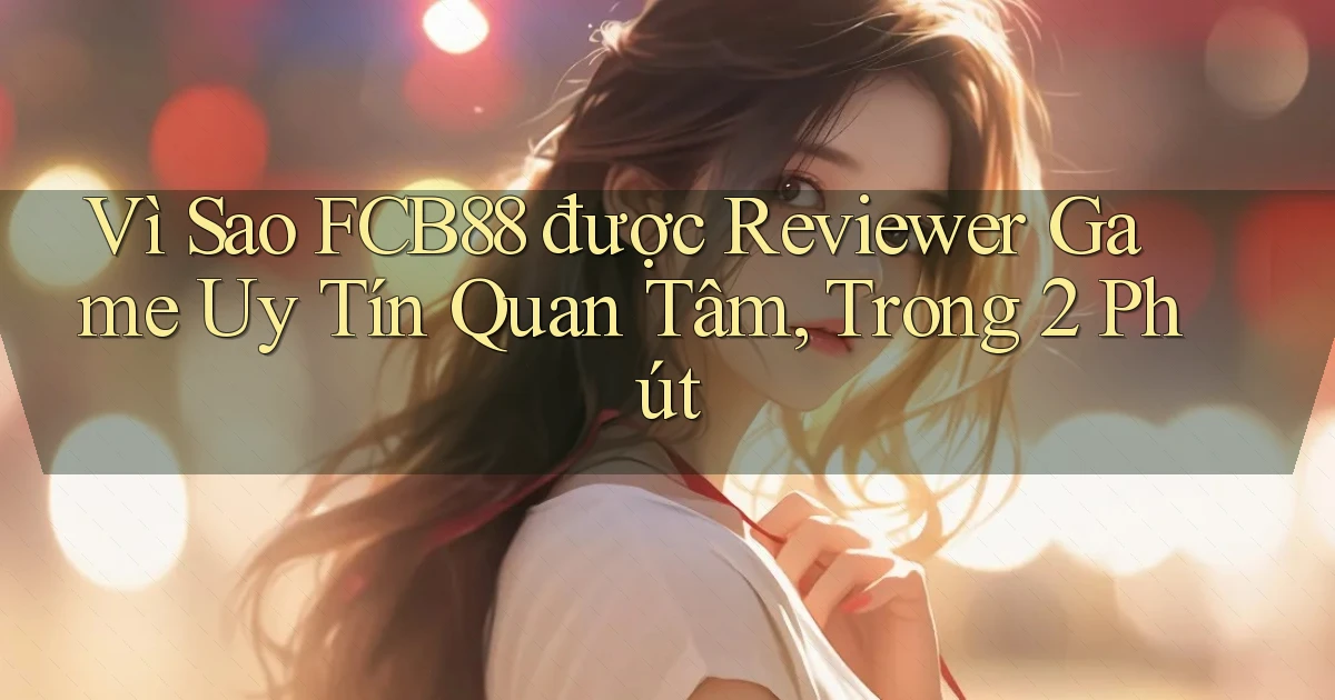 Vì sao fcb88 được reviewer game uy tín quan tâm, trong 2 phút