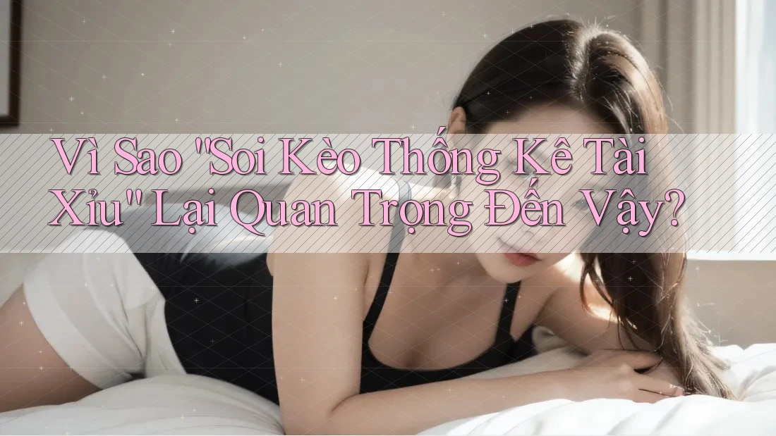Vì Sao “Soi Kèo Thống Kê Tài Xỉu” Lại Quan Trọng Đến Vậy?